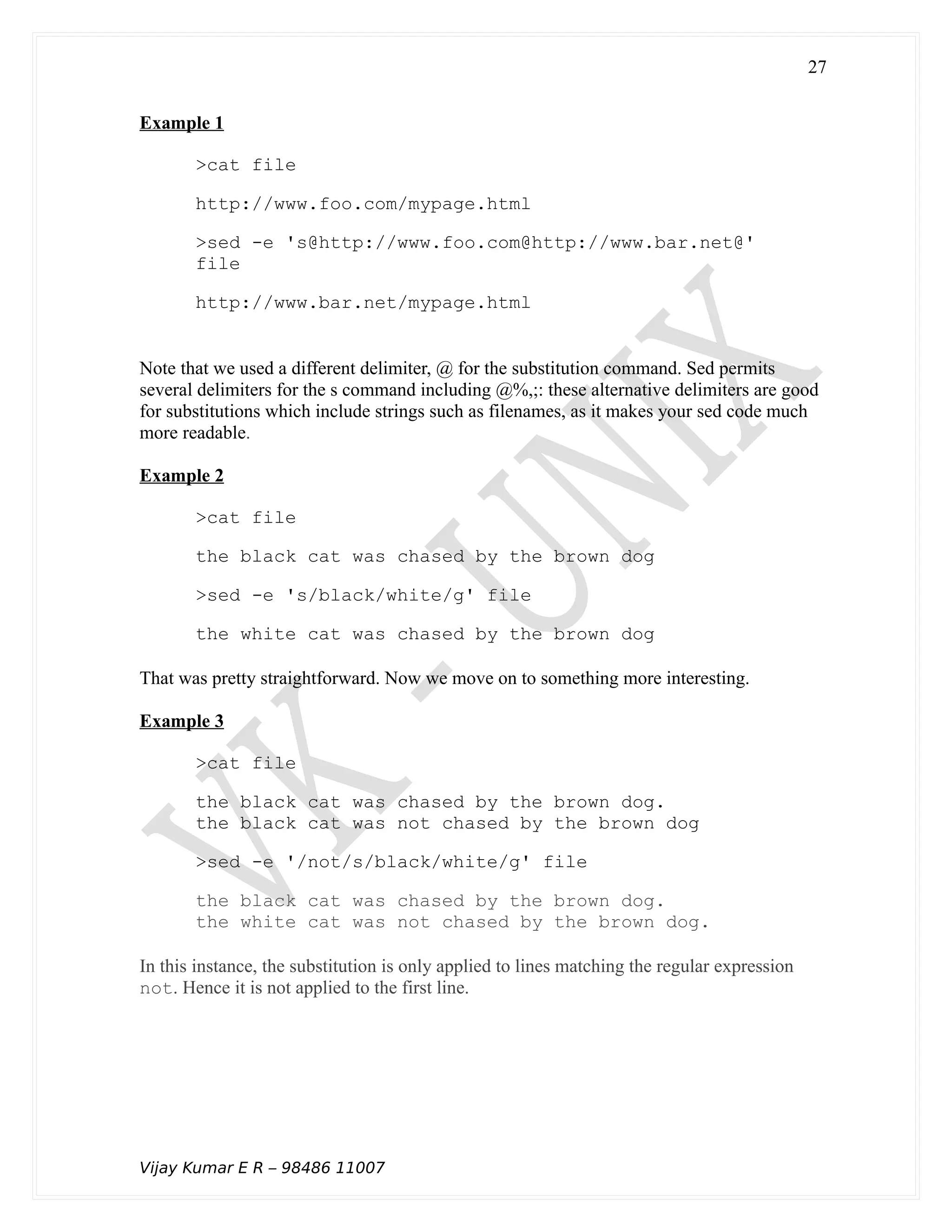 Example 1
>cat file
http://www.foo.com/mypage.html
>sed -e 's@http://www.foo.com@http://www.bar.net@'
file
http://www.bar.net/mypage.html
Note that we used a different delimiter, @ for the substitution command. Sed permits
several delimiters for the s command including @%,;: these alternative delimiters are good
for substitutions which include strings such as filenames, as it makes your sed code much
more readable.
Example 2
>cat file
the black cat was chased by the brown dog
>sed -e 's/black/white/g' file
the white cat was chased by the brown dog
That was pretty straightforward. Now we move on to something more interesting.
Example 3
>cat file
the black cat was chased by the brown dog.
the black cat was not chased by the brown dog
>sed -e '/not/s/black/white/g' file
the black cat was chased by the brown dog.
the white cat was not chased by the brown dog.
In this instance, the substitution is only applied to lines matching the regular expression
not. Hence it is not applied to the first line.
Vijay Kumar E R – 98486 11007
27
 