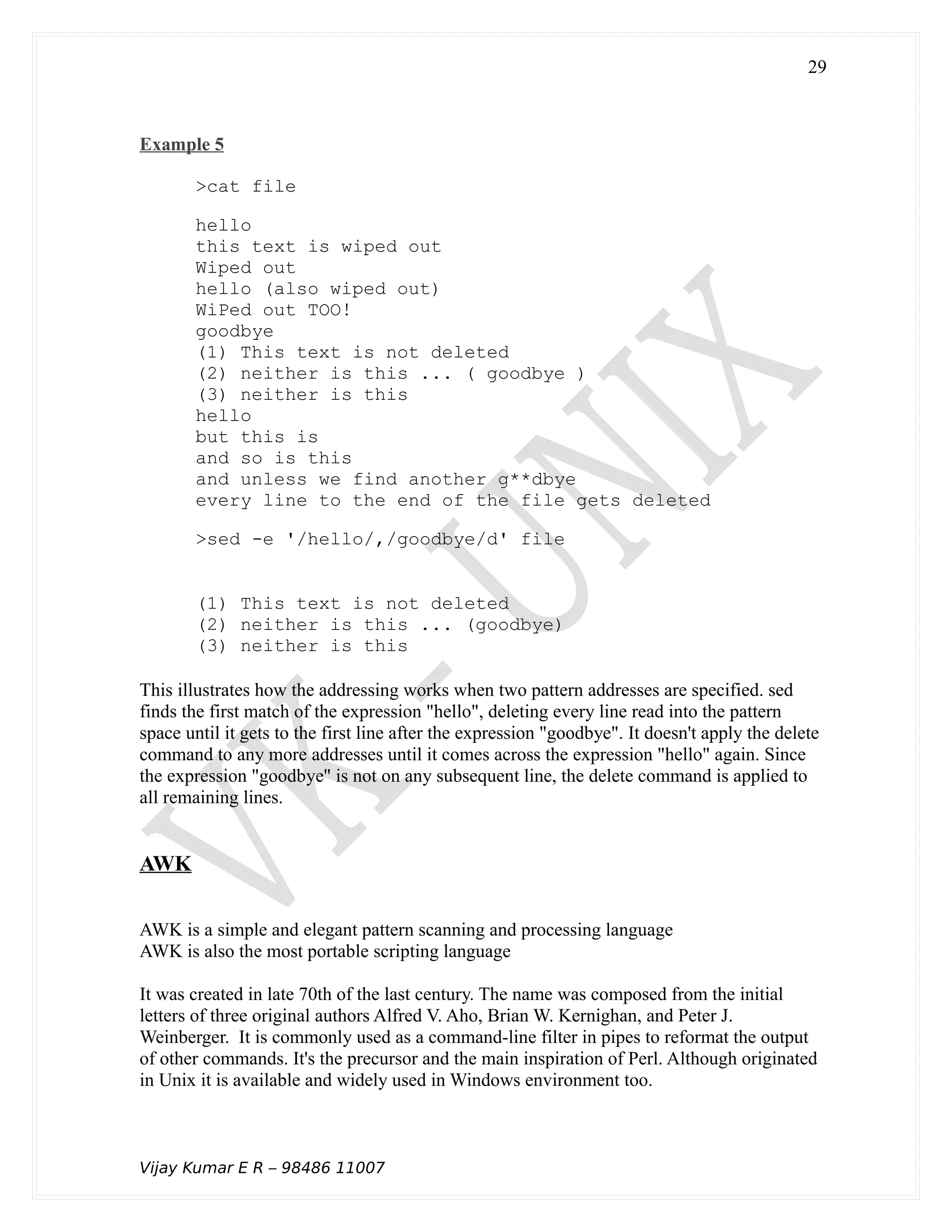 Example 5
>cat file
hello
this text is wiped out
Wiped out
hello (also wiped out)
WiPed out TOO!
goodbye
(1) This text is not deleted
(2) neither is this ... ( goodbye )
(3) neither is this
hello
but this is
and so is this
and unless we find another g**dbye
every line to the end of the file gets deleted
>sed -e '/hello/,/goodbye/d' file
(1) This text is not deleted
(2) neither is this ... (goodbye)
(3) neither is this
This illustrates how the addressing works when two pattern addresses are specified. sed
finds the first match of the expression "hello", deleting every line read into the pattern
space until it gets to the first line after the expression "goodbye". It doesn't apply the delete
command to any more addresses until it comes across the expression "hello" again. Since
the expression "goodbye" is not on any subsequent line, the delete command is applied to
all remaining lines.
AWK
AWK is a simple and elegant pattern scanning and processing language
AWK is also the most portable scripting language
It was created in late 70th of the last century. The name was composed from the initial
letters of three original authors Alfred V. Aho, Brian W. Kernighan, and Peter J.
Weinberger. It is commonly used as a command-line filter in pipes to reformat the output
of other commands. It's the precursor and the main inspiration of Perl. Although originated
in Unix it is available and widely used in Windows environment too.
Vijay Kumar E R – 98486 11007
29
 