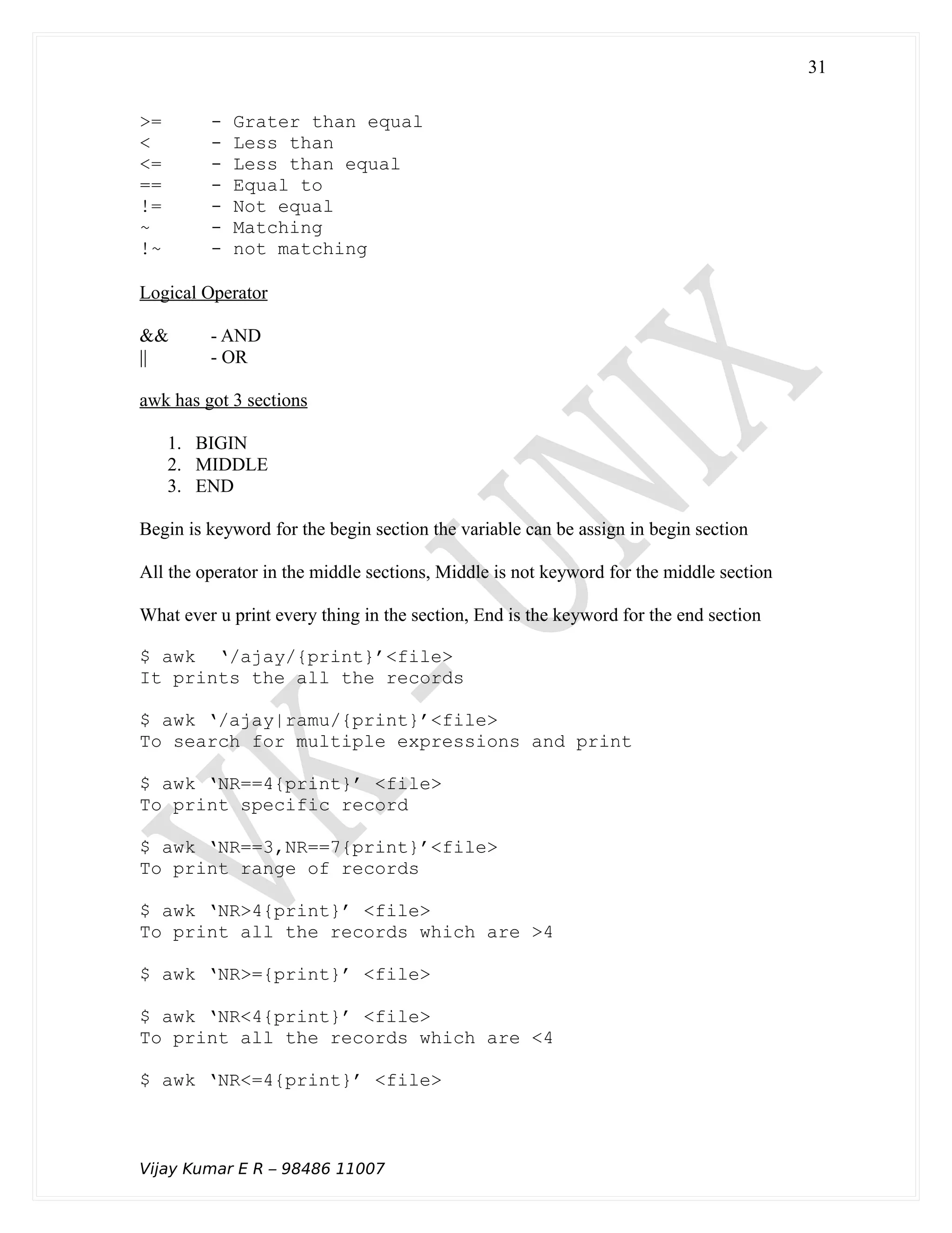 >= - Grater than equal
< - Less than
<= - Less than equal
== - Equal to
!= - Not equal
~ - Matching
!~ - not matching
Logical Operator
&& - AND
|| - OR
awk has got 3 sections
1. BIGIN
2. MIDDLE
3. END
Begin is keyword for the begin section the variable can be assign in begin section
All the operator in the middle sections, Middle is not keyword for the middle section
What ever u print every thing in the section, End is the keyword for the end section
$ awk ‘/ajay/{print}’<file>
It prints the all the records
$ awk ‘/ajay|ramu/{print}’<file>
To search for multiple expressions and print
$ awk ‘NR==4{print}’ <file>
To print specific record
$ awk ‘NR==3,NR==7{print}’<file>
To print range of records
$ awk ‘NR>4{print}’ <file>
To print all the records which are >4
$ awk ‘NR>={print}’ <file>
$ awk ‘NR<4{print}’ <file>
To print all the records which are <4
$ awk ‘NR<=4{print}’ <file>
Vijay Kumar E R – 98486 11007
31
 
