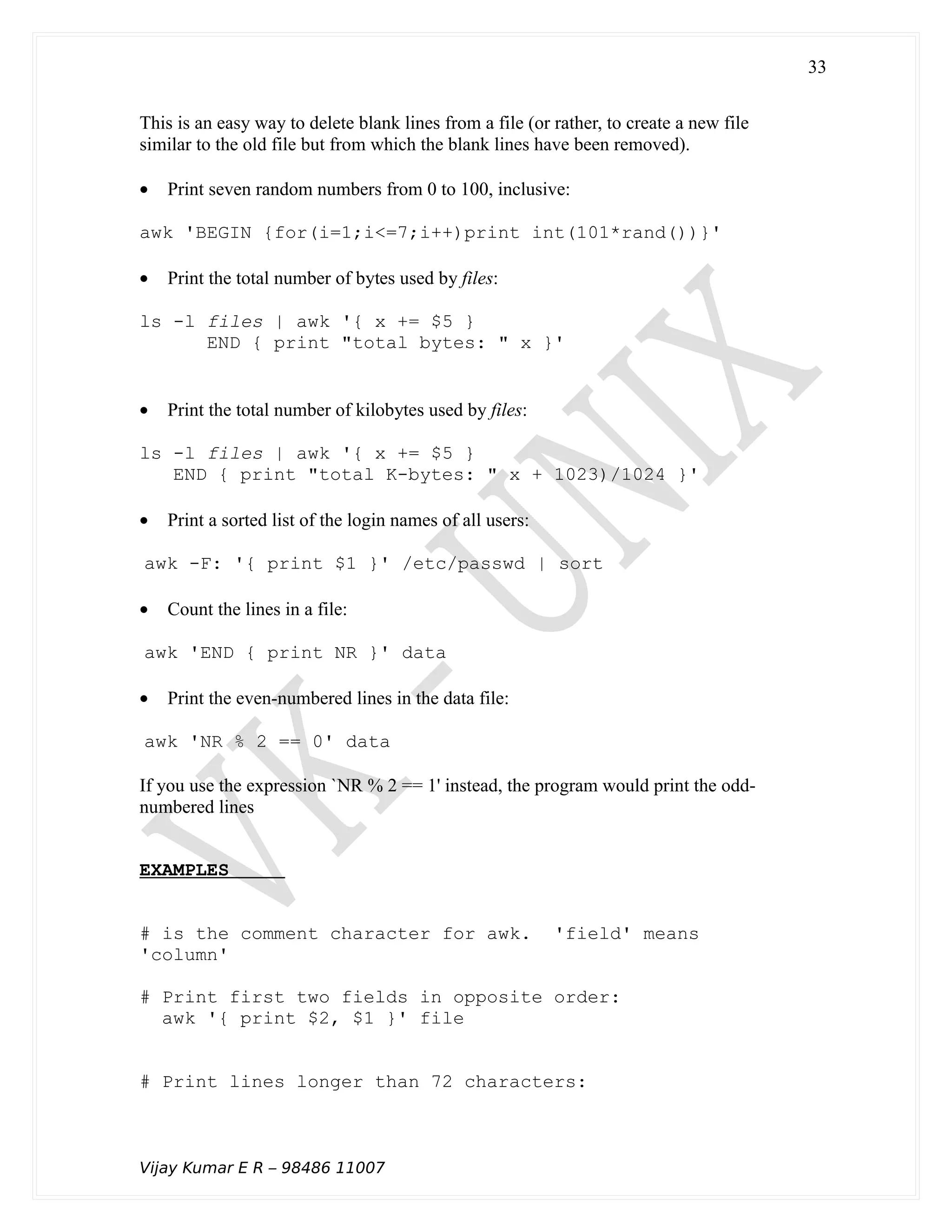 This is an easy way to delete blank lines from a file (or rather, to create a new file
similar to the old file but from which the blank lines have been removed).
• Print seven random numbers from 0 to 100, inclusive:
awk 'BEGIN {for(i=1;i<=7;i++)print int(101*rand())}'
• Print the total number of bytes used by files:
ls -l files | awk '{ x += $5 }
END { print "total bytes: " x }'
• Print the total number of kilobytes used by files:
ls -l files | awk '{ x += $5 }
END { print "total K-bytes: " x + 1023)/1024 }'
• Print a sorted list of the login names of all users:
awk -F: '{ print $1 }' /etc/passwd | sort
• Count the lines in a file:
awk 'END { print NR }' data
• Print the even-numbered lines in the data file:
awk 'NR % 2 == 0' data
If you use the expression `NR % 2 == 1' instead, the program would print the odd-
numbered lines
EXAMPLES
# is the comment character for awk. 'field' means
'column'
# Print first two fields in opposite order:
awk '{ print $2, $1 }' file
# Print lines longer than 72 characters:
Vijay Kumar E R – 98486 11007
33
 