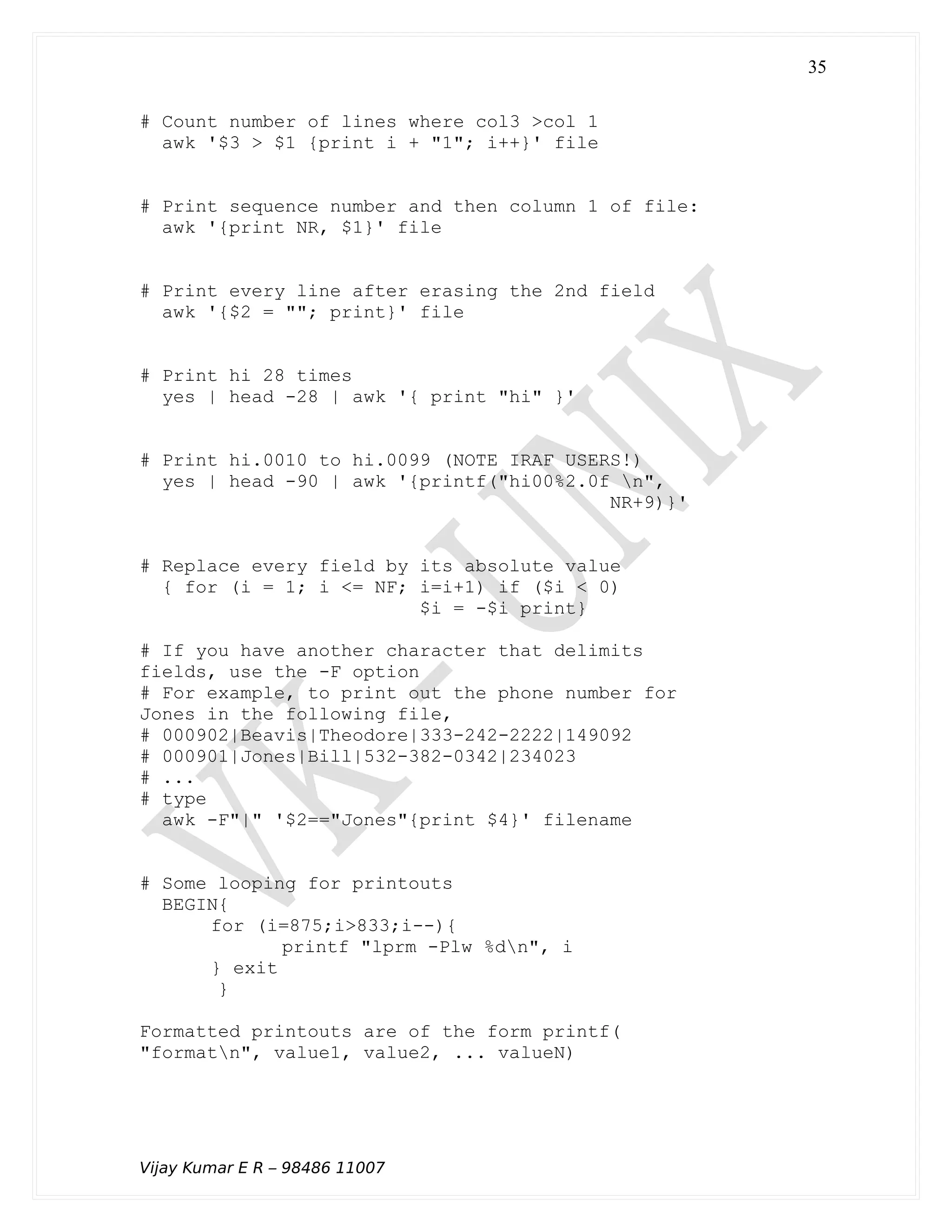 # Count number of lines where col3 >col 1
awk '$3 > $1 {print i + "1"; i++}' file
# Print sequence number and then column 1 of file:
awk '{print NR, $1}' file
# Print every line after erasing the 2nd field
awk '{$2 = ""; print}' file
# Print hi 28 times
yes | head -28 | awk '{ print "hi" }'
# Print hi.0010 to hi.0099 (NOTE IRAF USERS!)
yes | head -90 | awk '{printf("hi00%2.0f n",
NR+9)}'
# Replace every field by its absolute value
{ for (i = 1; i <= NF; i=i+1) if ($i < 0)
$i = -$i print}
# If you have another character that delimits
fields, use the -F option
# For example, to print out the phone number for
Jones in the following file,
# 000902|Beavis|Theodore|333-242-2222|149092
# 000901|Jones|Bill|532-382-0342|234023
# ...
# type
awk -F"|" '$2=="Jones"{print $4}' filename
# Some looping for printouts
BEGIN{
for (i=875;i>833;i--){
printf "lprm -Plw %dn", i
} exit
}
Formatted printouts are of the form printf(
"formatn", value1, value2, ... valueN)
Vijay Kumar E R – 98486 11007
35
 