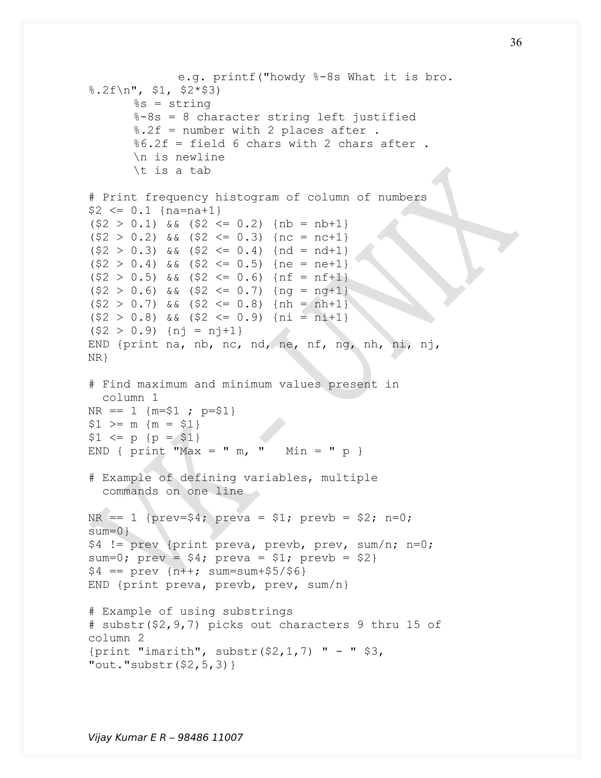e.g. printf("howdy %-8s What it is bro.
%.2fn", $1, $2*$3)
%s = string
%-8s = 8 character string left justified
%.2f = number with 2 places after .
%6.2f = field 6 chars with 2 chars after .
n is newline
t is a tab
# Print frequency histogram of column of numbers
$2 <= 0.1 {na=na+1}
($2 > 0.1) && ($2 <= 0.2) {nb = nb+1}
($2 > 0.2) && ($2 <= 0.3) {nc = nc+1}
($2 > 0.3) && ($2 <= 0.4) {nd = nd+1}
($2 > 0.4) && ($2 <= 0.5) {ne = ne+1}
($2 > 0.5) && ($2 <= 0.6) {nf = nf+1}
($2 > 0.6) && ($2 <= 0.7) {ng = ng+1}
($2 > 0.7) && ($2 <= 0.8) {nh = nh+1}
($2 > 0.8) && ($2 <= 0.9) {ni = ni+1}
($2 > 0.9) {nj = nj+1}
END {print na, nb, nc, nd, ne, nf, ng, nh, ni, nj,
NR}
# Find maximum and minimum values present in
column 1
NR == 1 {m=$1 ; p=$1}
$1 >= m {m = $1}
$1 <= p {p = $1}
END { print "Max = " m, " Min = " p }
# Example of defining variables, multiple
commands on one line
NR == 1 {prev=$4; preva = $1; prevb = $2; n=0;
sum=0}
$4 != prev {print preva, prevb, prev, sum/n; n=0;
sum=0; prev = $4; preva = $1; prevb = $2}
$4 == prev {n++; sum=sum+$5/$6}
END {print preva, prevb, prev, sum/n}
# Example of using substrings
# substr($2,9,7) picks out characters 9 thru 15 of
column 2
{print "imarith", substr($2,1,7) " - " $3,
"out."substr($2,5,3)}
Vijay Kumar E R – 98486 11007
36
 