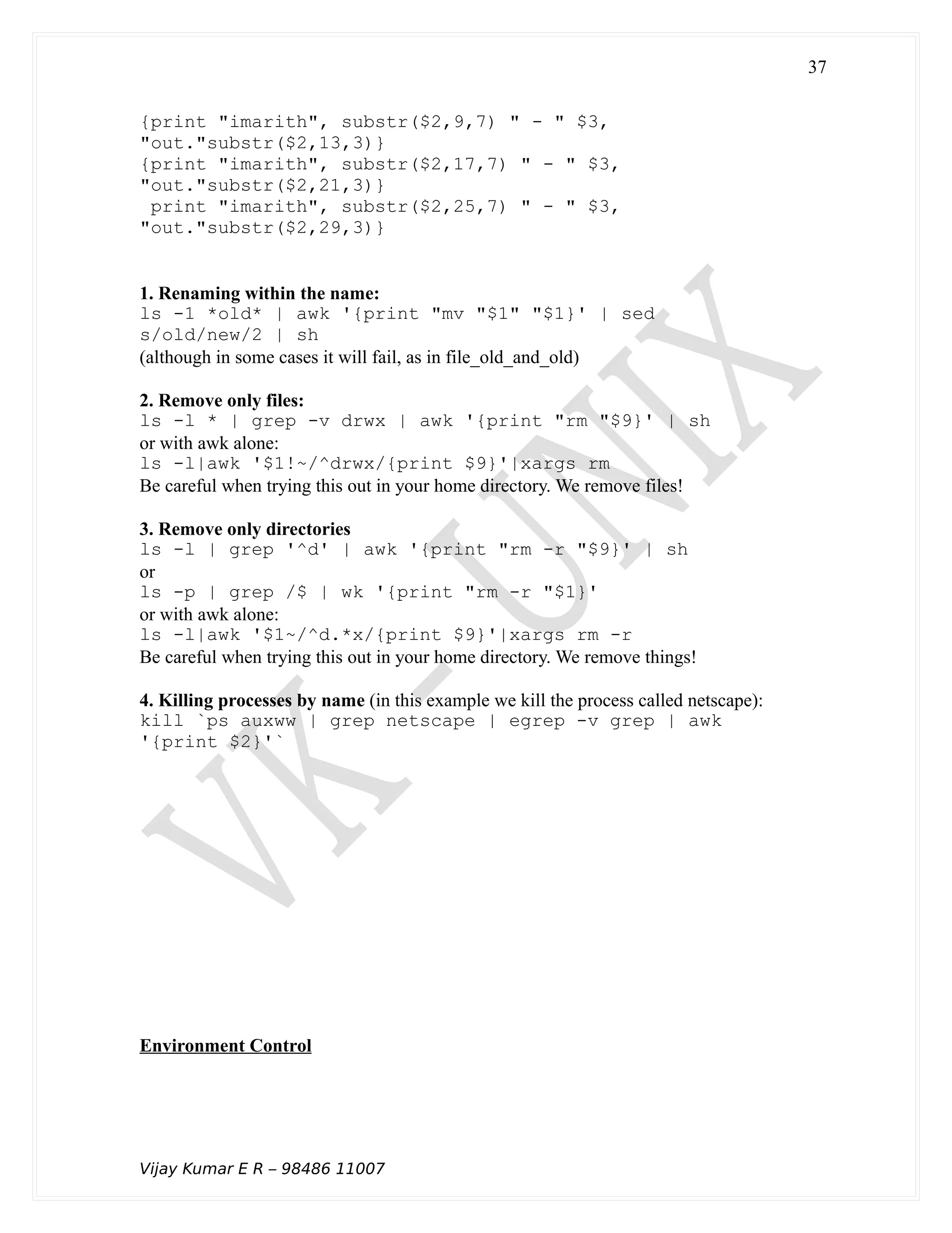 {print "imarith", substr($2,9,7) " - " $3,
"out."substr($2,13,3)}
{print "imarith", substr($2,17,7) " - " $3,
"out."substr($2,21,3)}
print "imarith", substr($2,25,7) " - " $3,
"out."substr($2,29,3)}
1. Renaming within the name:
ls -1 *old* | awk '{print "mv "$1" "$1}' | sed
s/old/new/2 | sh
(although in some cases it will fail, as in file_old_and_old)
2. Remove only files:
ls -l * | grep -v drwx | awk '{print "rm "$9}' | sh
or with awk alone:
ls -l|awk '$1!~/^drwx/{print $9}'|xargs rm
Be careful when trying this out in your home directory. We remove files!
3. Remove only directories
ls -l | grep '^d' | awk '{print "rm -r "$9}' | sh
or
ls -p | grep /$ | wk '{print "rm -r "$1}'
or with awk alone:
ls -l|awk '$1~/^d.*x/{print $9}'|xargs rm -r
Be careful when trying this out in your home directory. We remove things!
4. Killing processes by name (in this example we kill the process called netscape):
kill `ps auxww | grep netscape | egrep -v grep | awk
'{print $2}'`
Environment Control
Vijay Kumar E R – 98486 11007
37
 