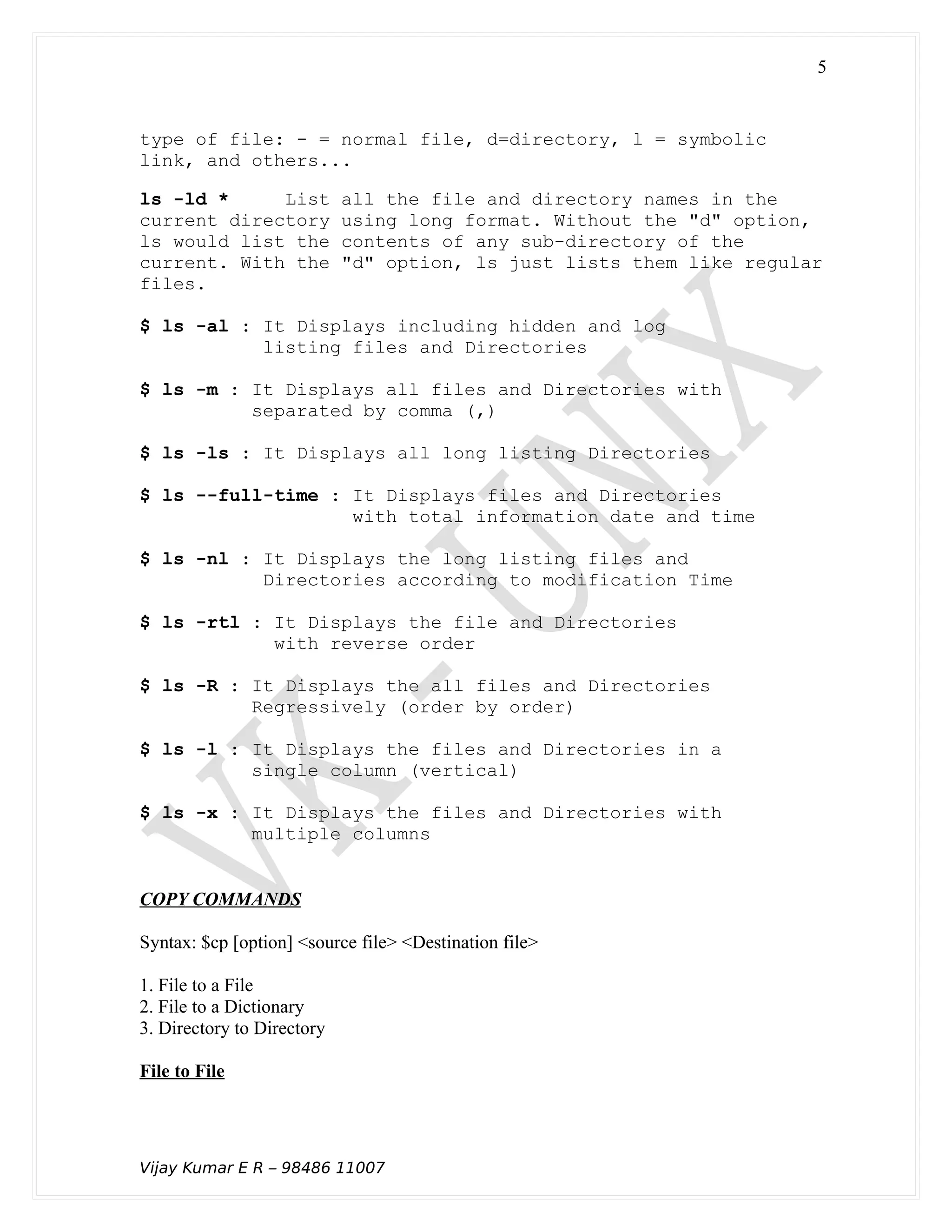 type of file: - = normal file, d=directory, l = symbolic
link, and others...
ls -ld * List all the file and directory names in the
current directory using long format. Without the "d" option,
ls would list the contents of any sub-directory of the
current. With the "d" option, ls just lists them like regular
files.
$ ls -al : It Displays including hidden and log
listing files and Directories
$ ls -m : It Displays all files and Directories with
separated by comma (,)
$ ls -ls : It Displays all long listing Directories
$ ls --full-time : It Displays files and Directories
with total information date and time
$ ls -nl : It Displays the long listing files and
Directories according to modification Time
$ ls -rtl : It Displays the file and Directories
with reverse order
$ ls -R : It Displays the all files and Directories
Regressively (order by order)
$ ls -l : It Displays the files and Directories in a
single column (vertical)
$ ls -x : It Displays the files and Directories with
multiple columns
COPY COMMANDS
Syntax: $cp [option] <source file> <Destination file>
1. File to a File
2. File to a Dictionary
3. Directory to Directory
File to File
Vijay Kumar E R – 98486 11007
5
 