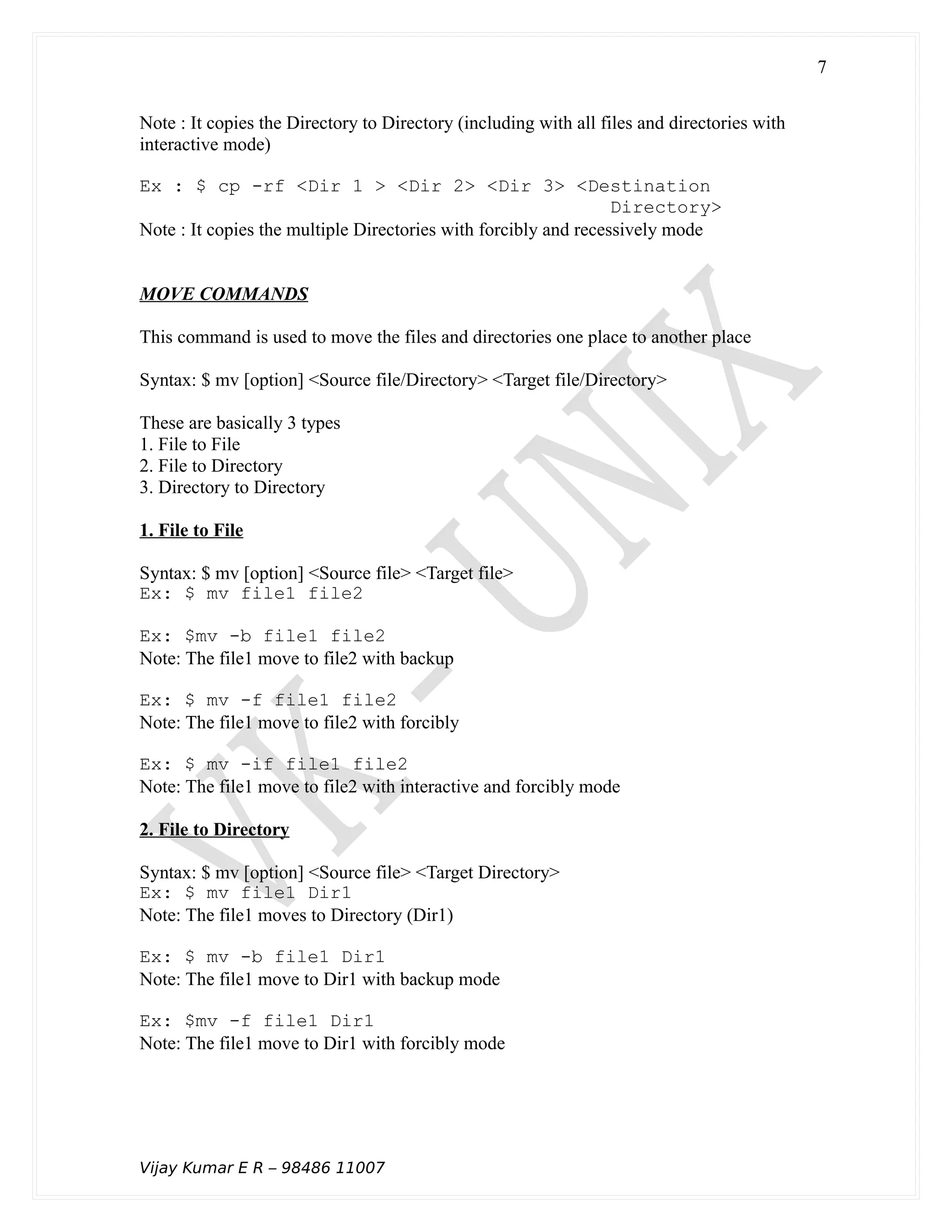 Note : It copies the Directory to Directory (including with all files and directories with
interactive mode)
Ex : $ cp -rf <Dir 1 > <Dir 2> <Dir 3> <Destination
Directory>
Note : It copies the multiple Directories with forcibly and recessively mode
MOVE COMMANDS
This command is used to move the files and directories one place to another place
Syntax: $ mv [option] <Source file/Directory> <Target file/Directory>
These are basically 3 types
1. File to File
2. File to Directory
3. Directory to Directory
1. File to File
Syntax: $ mv [option] <Source file> <Target file>
Ex: $ mv file1 file2
Ex: $mv -b file1 file2
Note: The file1 move to file2 with backup
Ex: $ mv -f file1 file2
Note: The file1 move to file2 with forcibly
Ex: $ mv -if file1 file2
Note: The file1 move to file2 with interactive and forcibly mode
2. File to Directory
Syntax: $ mv [option] <Source file> <Target Directory>
Ex: $ mv file1 Dir1
Note: The file1 moves to Directory (Dir1)
Ex: $ mv -b file1 Dir1
Note: The file1 move to Dir1 with backup mode
Ex: $mv -f file1 Dir1
Note: The file1 move to Dir1 with forcibly mode
Vijay Kumar E R – 98486 11007
7
 