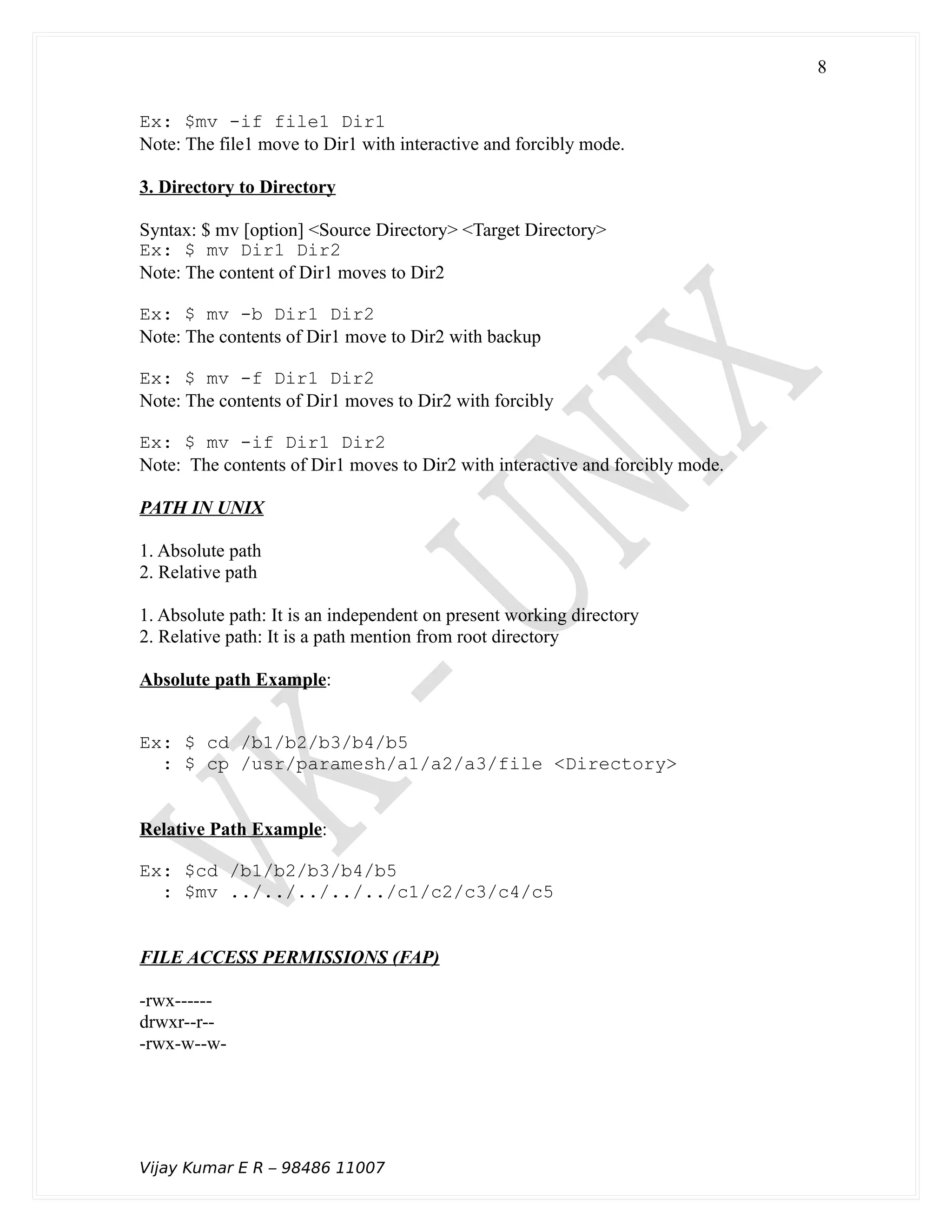 Ex: $mv -if file1 Dir1
Note: The file1 move to Dir1 with interactive and forcibly mode.
3. Directory to Directory
Syntax: $ mv [option] <Source Directory> <Target Directory>
Ex: $ mv Dir1 Dir2
Note: The content of Dir1 moves to Dir2
Ex: $ mv -b Dir1 Dir2
Note: The contents of Dir1 move to Dir2 with backup
Ex: $ mv -f Dir1 Dir2
Note: The contents of Dir1 moves to Dir2 with forcibly
Ex: $ mv -if Dir1 Dir2
Note: The contents of Dir1 moves to Dir2 with interactive and forcibly mode.
PATH IN UNIX
1. Absolute path
2. Relative path
1. Absolute path: It is an independent on present working directory
2. Relative path: It is a path mention from root directory
Absolute path Example:
Ex: $ cd /b1/b2/b3/b4/b5
: $ cp /usr/paramesh/a1/a2/a3/file <Directory>
Relative Path Example:
Ex: $cd /b1/b2/b3/b4/b5
: $mv ../../../../../c1/c2/c3/c4/c5
FILE ACCESS PERMISSIONS (FAP)
-rwx------
drwxr--r--
-rwx-w--w-
Vijay Kumar E R – 98486 11007
8
 