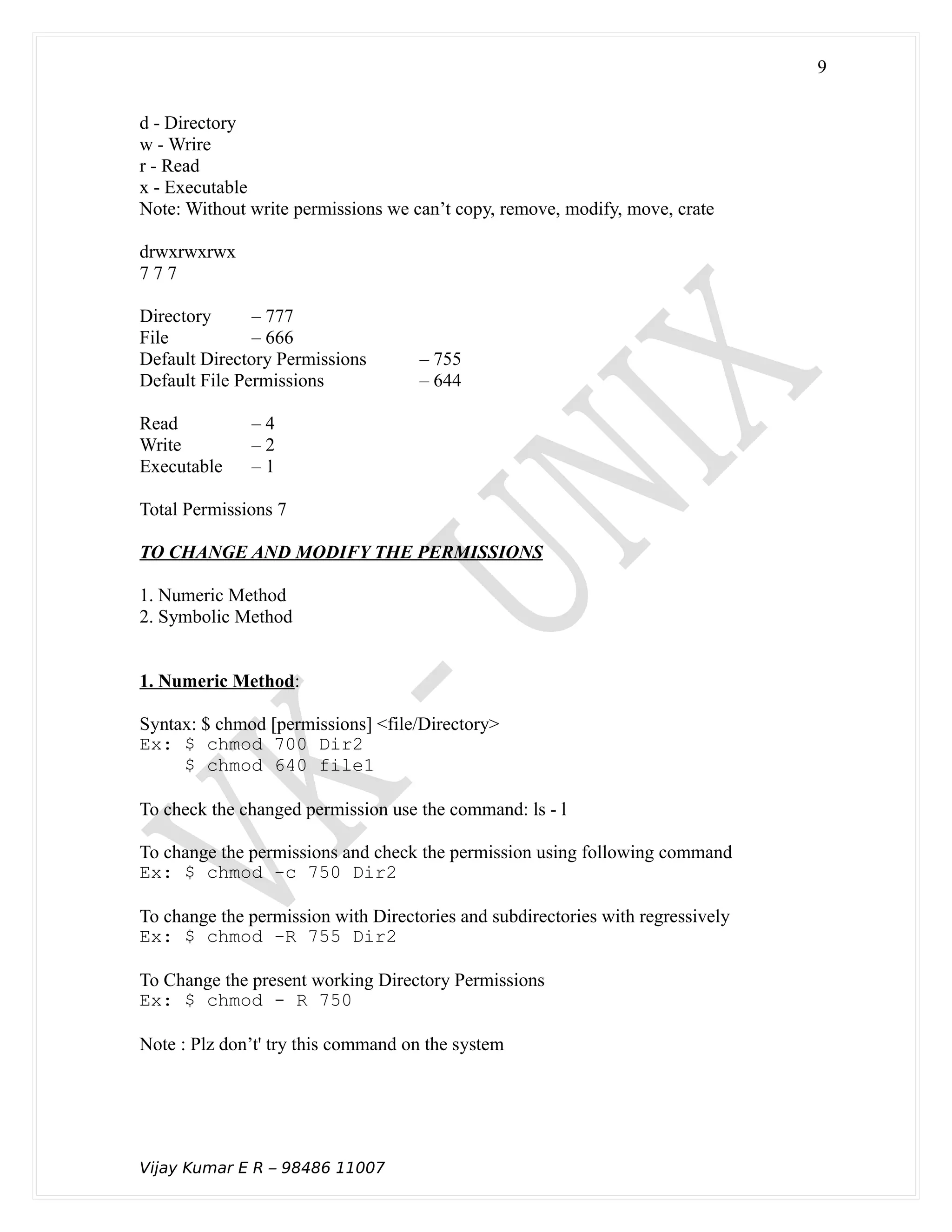 d - Directory
w - Wrire
r - Read
x - Executable
Note: Without write permissions we can’t copy, remove, modify, move, crate
drwxrwxrwx
7 7 7
Directory – 777
File – 666
Default Directory Permissions – 755
Default File Permissions – 644
Read – 4
Write – 2
Executable – 1
Total Permissions 7
TO CHANGE AND MODIFY THE PERMISSIONS
1. Numeric Method
2. Symbolic Method
1. Numeric Method:
Syntax: $ chmod [permissions] <file/Directory>
Ex: $ chmod 700 Dir2
$ chmod 640 file1
To check the changed permission use the command: ls - l
To change the permissions and check the permission using following command
Ex: $ chmod -c 750 Dir2
To change the permission with Directories and subdirectories with regressively
Ex: $ chmod -R 755 Dir2
To Change the present working Directory Permissions
Ex: $ chmod - R 750
Note : Plz don’t' try this command on the system
Vijay Kumar E R – 98486 11007
9
 