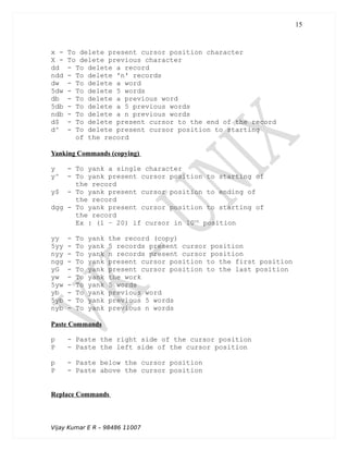 x - To delete present cursor position character
X - To delete previous character
dd - To delete a record
ndd - To delete 'n' records
dw - To delete a word
5dw - To delete 5 words
db - To delete a previous word
5db - To delete a 5 previous words
ndb - To delete a n previous words
d$ - To delete present cursor to the end of the record
d^ - To delete present cursor position to starting
of the record
Yanking Commands (copying)
y - To yank a single character
y^ - To yank present cursor position to starting of
the record
y$ - To yank present cursor position to ending of
the record
dgg - To yank present cursor position to starting of
the record
Ex : (1 – 20) if cursor in 10th
position
yy - To yank the record (copy)
5yy - To yank 5 records present cursor position
nyy - To yank n records present cursor position
ngg - To yank present cursor position to the first position
yG - To yank present cursor position to the last position
yw - To yank the work
5yw - To yank 5 words
yb - To yank previous word
5yb - To yank previous 5 words
nyb - To yank previous n words
Paste Commands
p - Paste the right side of the cursor position
P - Paste the left side of the cursor position
p - Paste below the cursor position
P - Paste above the cursor position
Replace Commands
Vijay Kumar E R – 98486 11007
15
 