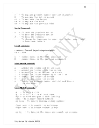 r - To replace present cursor position character
R - To replace the entire record
cc - To recreate the Record
cw - To replace the word
cv - To replace the previous word
Special Commands
u - To undo the previous action
. - To redo the previous action
J - To join the records
~ - To change to lowercase to upper case letter upper case
to lowercase letters
Search Command
/ <pattren> - To search for particular pattern (word)
Ex : /unix
n - cursor moves to the next accurance
N - cursor moves to the previous accurance
Insert Mode Commands
A - Append the letter end of the line
a - Append the letter after the cursor
i - Append the letter before the cursor
I - Append the letter beginning of the line
o - open a line below the cursor
O - open a line above the cursor
s - Delete the present cursor position and insert
the character
Colon Mode Commands:
:w - To save a file
:q - To quit a file without save
:wq! - To save and quit a file forcibly
:senu - To display record numbers
:se nonu - To remove display record numbers
:/<pattern> - To search top to bottom
:?<pattern> - To search bottom to top
:se ic - It ignores the cases and search the records
Vijay Kumar E R – 98486 11007
16
 