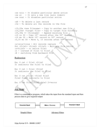 :se noic - It disable particular above action
:se ai - It sets a new line (auto indent)
:se noai - It disables particular action
:d$ - To delete a last record
:%d - To delete all the records in the file
:10,20w <new filename> - Copy to another new file
:10,25w! <target file> - Copy to target file forcibly
:25,30w >> <filename> - Append existing file
:10 co 50 - Copy 10th
record after the 50th
Record
:10 mo 50 - Move 10th
record to 50th
record
:5,15 mo 50 - Move 5, 15 records after 50th
record
:s/unix/linux - All records replace
$vi <file1> <file2> <file3> - Multiple file Editor
:n<file3> - to switch file3
:n - instead of file1 to file3
:N - switching from backward file
Redirection
Ex: $ cat < file1 >file2
It redirects the file1 to file2
Ex: $ cat > file1 <file2
It redirects the file2 to file1
Ex: $ cat >file1 <file2 file3
file2 file3 redirects to file1
Ex: $ cat file1 file2 file3 2>>error
FILTERS
Filter is a command or program, which takes the input from the standard input and then
process data to give required output
Simple Filters Advance Filters
Vijay Kumar E R – 98486 11007
17
 
