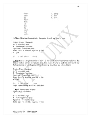 More 1. grep
less 2. sed
pg 3. awk
head
tail
wc
tee
tr
sort
cut
uniq
1. More: More is a filter to display the paging through text page by page
Syntax: $ more <filename>
f - To move next page
b - To move previous page
Spacebar – To scroll the page
Enter Key – To scroll the page line by line
q - Quit
Ex: $ cat Imorz | more
2. less : Less is a program similar to more (1), but which allows backward movement in the
file as well as forward movement. Also, less does not have to read the entire input file
before starting, so with large input files it starts up faster than text editors like vi
Syntax: $ less <filename>
f - To move next page
b - To move previous page
Spacebar – To scroll the page
Enter Key – To scroll the page line by line
q – Quit
Ex: $ cat file1 | less
Note: This command works on Linux only
3. Pg: It displays page by page
Syntax: $ pg <filename>
f - To move next page
b - To move previous page
Spacebar – To scroll the page
Enter Key – To scroll the page line by line
Vijay Kumar E R – 98486 11007
18
 