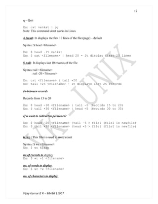 q – Quit
Ex: cat venkat | pg
Note: This command don't works in Linux
4. head : It displays the first 10 lines of the file (page) – default
Syntax: $ head <filename>
Ex: $ head -15 venkat
Ex: $ cat <filename> | head 20 - It display first 20 lines
5. tail : It displays last 10 records of the file
Syntax: tail <filename>
: tail -20 <filename>
Ex: cat <filename> | tail -20
Ex: tail +25 <filename> - It displays last 25 records
In-between records
Records from 15 to 20
Ex: $ head -10 <filename> | tail -5 (Records 15 to 20)
Ex: $ tail +30 <filename> | head -5 (Records 30 to 35)
If u want to redirect to permanent
Ex: $ head -20 <filename> |tail -5 > file1 (file1 is newfile)
Ex: $ tail +30 <filename> |head -5 > file1 (file1 is newfile)
6. wc : This filter is used to word count
Syntax: $ wc <filename>
Ex: $ wc kiran
no of records to display
Ex: $ wc -l <filename>
no. of words to display
Ex: $ wc -w <filename>
no. of characters to display
Vijay Kumar E R – 98486 11007
19
 