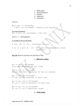 1. Blank space
2. Special character
3. Numeric
4. Uppercase
5. Lowercase
Numeric:
Ex: $ sort -n <filename>
$ Sort -nr <filename> - Numeric and reverse
If u want permanent
Ex: $ sort -nr <filename> > new file
$ sort -t “:” - field separator
According to the second fields
$ Sort -dt “:” -k2 - directory sorting
$ ls -l | sort -b – k5 - it takes the blank about Field
separator
10. Cut: Remove sections from each line of files.
1. Character cutting
Ex: $ cut -c <filename>
First character of the all lines
Ex: $ cut -c1 <filename>
To cut the first Character Of the all records
Ex: $ cut -c8 <filename>
To cut the 8th
character in each line
Ex: $ cut -c4, 8 <filename>
To cut 4th
and 8th
Character In each line
Ex: $ cut -c4 -8 <filename>
To cut 4th
to 8th
Characters range
2. Field cutting
Vijay Kumar E R – 98486 11007
21
 