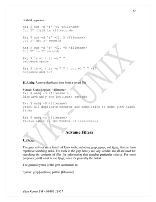 -d field separator
Ex: $ cut -d “:” -f2 <filename>
Cut 2nd
field in all records
Ex: $ cut -d “:” -f2, 5 <filename>
Cut 2nd
and 5th
records
Ex: $ cut -d “:” -f2, -5 <filename>
Cut 2nd
to 5th
records
Ex: $ ls -l | tr -s “ “
Sequence space
Ex: $ ls -l | tr -s “ “ | cut -d “ “ -f5
Sequence and cut
11. Uniq: Remove duplicate lines from a sorted file
Syntax: $ uniq [option] <filename>
Ex: $ uniq -d <filename >
Displays only the Duplicate records
Ex: $ uniq -D <filename>
Print all duplicate Records and demeliting is done with blank
lines
Ex: $ uniq –c <filename>
Prefix lines by the Number of occurrences
Advance Filters
1. Grep
The grep utilities are a family of Unix tools, including grep, egrep, and fgrep, that perform
repetitive searching tasks. The tools in the grep family are very similar, and all are used for
searching the contents of files for information that matches particular criteria. For most
purposes, you'll want to use fgrep, since it's generally the fastest
The general syntax of the grep commands is:
Syntax: grep [-options] pattern [filename]
Vijay Kumar E R – 98486 11007
22
 