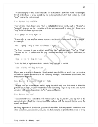 You can use fgrep to find all the lines of a file that contain a particular word. For example,
to list all the lines of a file named my file in the current directory that contain the word
"dog", enter at the Unix prompt:
Ex: fgrep dog myfile
This will also return lines where "dog" is embedded in larger words, such as "dogma" or
"dogged". You can use the -w option with the grep command to return only lines where
"dog" is included as a separate word:
Ex: grep -w dog myfile
To search for several words separated by spaces, enclose the whole search string in quotes,
for example:
Ex: fgrep "dog named Checkers" myfile
The fgrep command is case sensitive; specifying "dog" will not match "Dog" or "DOG".
You can use the -i option with the grep command to match both upper- and lowercase
letters:
Ex: grep -i dog myfile
To list the lines of myfile that do not contain "dog", use the -v option:
Ex: fgrep -v dog myfile
If you want to search for lines that contain any of several different words, you can create a
second file (named second file in the following example) that contains those words, and
then use the -f option:
Ex: fgrep -f second file my file
You can also use wildcards to instruct fgrep to search any files that match a particular
pattern. For example, if you wanted to find lines containing "dog" in any of the files in your
directory with names beginning with "my", you could enter:
Ex: fgrep dog my*
This command would search files with names such as my file, my.hw1, and my stuff in the
current directory. Each line returned would be prefaced with the name of the file where the
match was found.
By using pipes and/or redirection, you can use the output from any of these commands with
other Unix tools, such as more, sort, and cut. For example, to print the fifth word of every
Vijay Kumar E R – 98486 11007
23
 