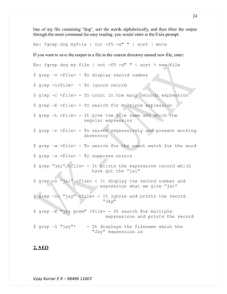 line of my file containing "dog", sort the words alphabetically, and then filter the output
through the more command for easy reading, you would enter at the Unix prompt:
Ex: fgrep dog myfile | cut -f5 -d" " | sort | more
If you want to save the output in a file in the current directory named new file, enter:
Ex: fgrep dog my file | cut -f5 -d" " | sort > new file
$ grep –n <file> - To display record number
$ grep -i<file> - To ignore record
$ grep –c <file> - To count in how many records expression
$ grep –E <file> - To search for multiple expression
$ grep –L <file> - It give the file name and which the
regular expression
$ grep –r <file> - To search regressively and present working
directory
$ grep –w <file> - To search for the exact match for the word
$ grep –s <file> - To suppress errors
$ grep “jai” <file> - It prints the expressive record which
have got the “jai”
$ grep –n “jai” <file> - It display the record number and
expression what we give “jai”
$ grep –in “jay” <file> - It ignore and prints the record
“Jay”
$ grep –E “jay prem” <file> - It search for multiple
expressions and prints the record
$ grep –l “jay”* - It displays the filename which the
“Jay” expression is
2. SED
Vijay Kumar E R – 98486 11007
24
 