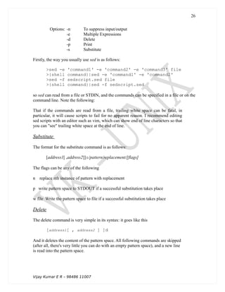 Options: -n To suppress input/output
-e Multiple Expressions
-d Delete
-p Print
-s Substitute
Firstly, the way you usually use sed is as follows:
>sed -e 'command1' -e 'command2' -e 'command3' file
>{shell command}|sed -e 'command1' -e 'command2'
>sed -f sedscript.sed file
>{shell command}|sed -f sedscript.sed
so sed can read from a file or STDIN, and the commands can be specified in a file or on the
command line. Note the following:
That if the commands are read from a file, trailing white space can be fatal, in
particular, it will cause scripts to fail for no apparent reason. I recommend editing
sed scripts with an editor such as vim, which can show end of line characters so that
you can "see" trailing white space at the end of line.
Substitute
The format for the substitute command is as follows:
[address1[ ,address2]]s/pattern/replacement/[flags]
The flags can be any of the following
n replace nth instance of pattern with replacement
p write pattern space to STDOUT if a successful substitution takes place
w file Write the pattern space to file if a successful substitution takes place
Delete
The delete command is very simple in its syntax: it goes like this
[address1[ , address2 ] ]d
And it deletes the content of the pattern space. All following commands are skipped
(after all, there's very little you can do with an empty pattern space), and a new line
is read into the pattern space.
Vijay Kumar E R – 98486 11007
26
 