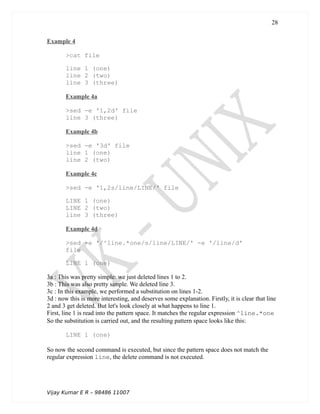 Example 4
>cat file
line 1 (one)
line 2 (two)
line 3 (three)
Example 4a
>sed -e '1,2d' file
line 3 (three)
Example 4b
>sed -e '3d' file
line 1 (one)
line 2 (two)
Example 4c
>sed -e '1,2s/line/LINE/' file
LINE 1 (one)
LINE 2 (two)
line 3 (three)
Example 4d
>sed -e '/^line.*one/s/line/LINE/' -e '/line/d'
file
LINE 1 (one)
3a : This was pretty simple: we just deleted lines 1 to 2.
3b : This was also pretty simple. We deleted line 3.
3c : In this example, we performed a substitution on lines 1-2.
3d : now this is more interesting, and deserves some explanation. Firstly, it is clear that line
2 and 3 get deleted. But let's look closely at what happens to line 1.
First, line 1 is read into the pattern space. It matches the regular expression ^line.*one
So the substitution is carried out, and the resulting pattern space looks like this:
LINE 1 (one)
So now the second command is executed, but since the pattern space does not match the
regular expression line, the delete command is not executed.
Vijay Kumar E R – 98486 11007
28
 