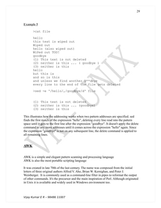 Example 5
>cat file
hello
this text is wiped out
Wiped out
hello (also wiped out)
WiPed out TOO!
goodbye
(1) This text is not deleted
(2) neither is this ... ( goodbye )
(3) neither is this
hello
but this is
and so is this
and unless we find another g**dbye
every line to the end of the file gets deleted
>sed -e '/hello/,/goodbye/d' file
(1) This text is not deleted
(2) neither is this ... (goodbye)
(3) neither is this
This illustrates how the addressing works when two pattern addresses are specified. sed
finds the first match of the expression "hello", deleting every line read into the pattern
space until it gets to the first line after the expression "goodbye". It doesn't apply the delete
command to any more addresses until it comes across the expression "hello" again. Since
the expression "goodbye" is not on any subsequent line, the delete command is applied to
all remaining lines.
AWK
AWK is a simple and elegant pattern scanning and processing language
AWK is also the most portable scripting language
It was created in late 70th of the last century. The name was composed from the initial
letters of three original authors Alfred V. Aho, Brian W. Kernighan, and Peter J.
Weinberger. It is commonly used as a command-line filter in pipes to reformat the output
of other commands. It's the precursor and the main inspiration of Perl. Although originated
in Unix it is available and widely used in Windows environment too.
Vijay Kumar E R – 98486 11007
29
 