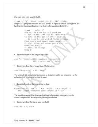 if u want print only specific fields
$ awk –F “:” ‘NR==4 {print $1, $3, $4}’ <file>
simple awk program emulates the cat utility; it copies whatever you type on the
keyboard to its standard output (why this works is explained shortly).
$ awk '{ print }'
Now is the time for all good men
-| Now is the time for all good men
to come to the aid of their country.
-| to come to the aid of their country.
Four score and seven years ago, ...
-| Four score and seven years ago, ...
What, me worry?
-| What, me worry?
Ctrl-d
• Print the length of the longest input line:
awk '{if(length($0)> max)max = length($0) }
END { print max }' data
• Print every line that is longer than 80 characters:
awk 'length($0) > 80' data
The sole rule has a relational expression as its pattern and it has no action—so the
default action, printing the record, is used.
• Print the length of the longest line in data:
expand data | awk '{if x < length()) x =length()}
END {print "maximum line length is " x}'
The input is processed by the expand utility to change tabs into spaces, so the
widths compared are actually the right-margin columns.
• Print every line that has at least one field:
awk 'NF > 0' data
Vijay Kumar E R – 98486 11007
32
 