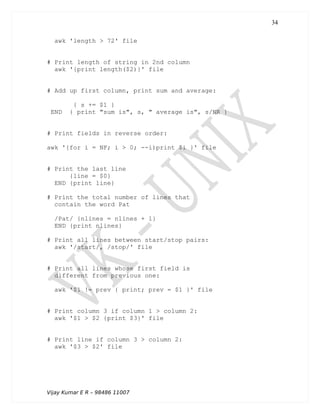 awk 'length > 72' file
# Print length of string in 2nd column
awk '{print length($2)}' file
# Add up first column, print sum and average:
{ s += $1 }
END { print "sum is", s, " average is", s/NR }
# Print fields in reverse order:
awk '{for i = NF; i > 0; --i)print $i }' file
# Print the last line
{line = $0}
END {print line}
# Print the total number of lines that
contain the word Pat
/Pat/ {nlines = nlines + 1}
END {print nlines}
# Print all lines between start/stop pairs:
awk '/start/, /stop/' file
# Print all lines whose first field is
different from previous one:
awk '$1 != prev { print; prev = $1 }' file
# Print column 3 if column 1 > column 2:
awk '$1 > $2 {print $3}' file
# Print line if column 3 > column 2:
awk '$3 > $2' file
Vijay Kumar E R – 98486 11007
34
 