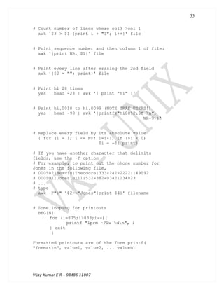# Count number of lines where col3 >col 1
awk '$3 > $1 {print i + "1"; i++}' file
# Print sequence number and then column 1 of file:
awk '{print NR, $1}' file
# Print every line after erasing the 2nd field
awk '{$2 = ""; print}' file
# Print hi 28 times
yes | head -28 | awk '{ print "hi" }'
# Print hi.0010 to hi.0099 (NOTE IRAF USERS!)
yes | head -90 | awk '{printf("hi00%2.0f n",
NR+9)}'
# Replace every field by its absolute value
{ for (i = 1; i <= NF; i=i+1) if ($i < 0)
$i = -$i print}
# If you have another character that delimits
fields, use the -F option
# For example, to print out the phone number for
Jones in the following file,
# 000902|Beavis|Theodore|333-242-2222|149092
# 000901|Jones|Bill|532-382-0342|234023
# ...
# type
awk -F"|" '$2=="Jones"{print $4}' filename
# Some looping for printouts
BEGIN{
for (i=875;i>833;i--){
printf "lprm -Plw %dn", i
} exit
}
Formatted printouts are of the form printf(
"formatn", value1, value2, ... valueN)
Vijay Kumar E R – 98486 11007
35
 