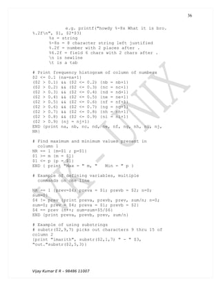 e.g. printf("howdy %-8s What it is bro.
%.2fn", $1, $2*$3)
%s = string
%-8s = 8 character string left justified
%.2f = number with 2 places after .
%6.2f = field 6 chars with 2 chars after .
n is newline
t is a tab
# Print frequency histogram of column of numbers
$2 <= 0.1 {na=na+1}
($2 > 0.1) && ($2 <= 0.2) {nb = nb+1}
($2 > 0.2) && ($2 <= 0.3) {nc = nc+1}
($2 > 0.3) && ($2 <= 0.4) {nd = nd+1}
($2 > 0.4) && ($2 <= 0.5) {ne = ne+1}
($2 > 0.5) && ($2 <= 0.6) {nf = nf+1}
($2 > 0.6) && ($2 <= 0.7) {ng = ng+1}
($2 > 0.7) && ($2 <= 0.8) {nh = nh+1}
($2 > 0.8) && ($2 <= 0.9) {ni = ni+1}
($2 > 0.9) {nj = nj+1}
END {print na, nb, nc, nd, ne, nf, ng, nh, ni, nj,
NR}
# Find maximum and minimum values present in
column 1
NR == 1 {m=$1 ; p=$1}
$1 >= m {m = $1}
$1 <= p {p = $1}
END { print "Max = " m, " Min = " p }
# Example of defining variables, multiple
commands on one line
NR == 1 {prev=$4; preva = $1; prevb = $2; n=0;
sum=0}
$4 != prev {print preva, prevb, prev, sum/n; n=0;
sum=0; prev = $4; preva = $1; prevb = $2}
$4 == prev {n++; sum=sum+$5/$6}
END {print preva, prevb, prev, sum/n}
# Example of using substrings
# substr($2,9,7) picks out characters 9 thru 15 of
column 2
{print "imarith", substr($2,1,7) " - " $3,
"out."substr($2,5,3)}
Vijay Kumar E R – 98486 11007
36
 