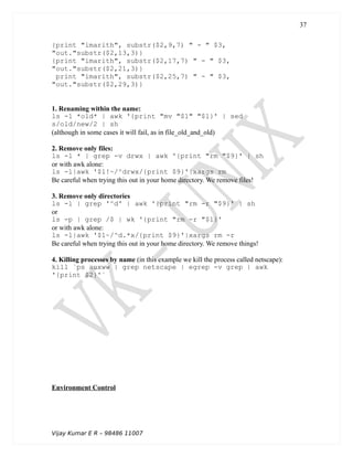 {print "imarith", substr($2,9,7) " - " $3,
"out."substr($2,13,3)}
{print "imarith", substr($2,17,7) " - " $3,
"out."substr($2,21,3)}
print "imarith", substr($2,25,7) " - " $3,
"out."substr($2,29,3)}
1. Renaming within the name:
ls -1 *old* | awk '{print "mv "$1" "$1}' | sed
s/old/new/2 | sh
(although in some cases it will fail, as in file_old_and_old)
2. Remove only files:
ls -l * | grep -v drwx | awk '{print "rm "$9}' | sh
or with awk alone:
ls -l|awk '$1!~/^drwx/{print $9}'|xargs rm
Be careful when trying this out in your home directory. We remove files!
3. Remove only directories
ls -l | grep '^d' | awk '{print "rm -r "$9}' | sh
or
ls -p | grep /$ | wk '{print "rm -r "$1}'
or with awk alone:
ls -l|awk '$1~/^d.*x/{print $9}'|xargs rm -r
Be careful when trying this out in your home directory. We remove things!
4. Killing processes by name (in this example we kill the process called netscape):
kill `ps auxww | grep netscape | egrep -v grep | awk
'{print $2}'`
Environment Control
Vijay Kumar E R – 98486 11007
37
 