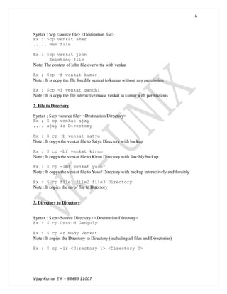 Syntax : $cp <source file> <Destination file>
Ex : $cp venkat amar
..... New file
Ex : $cp venkat john
Existing file
Note: The content of john file overwrite with venkat
Ex ; $cp -f venkat kumar
Note : It is copy the file forcibly venkat to kumar without any permission
Ex : $cp -i venkat gandhi
Note : It is copy the file interactive mode venkat to kumar with permissions
2. File to Directory
Syntax ; $ cp <source file> <Destination Directory>
Ex ; $ cp venkat ajay
.... ajay is Directory
Ex : $ cp -b venkat satya
Note : It copys the venkat file to Satya Directory with backup
Ex : $ cp -bf venkat kiran
Note ; It copys the venkat file to Kiran Directory with forcibly backup
Ex : $ cp -ibf venkat yusuf
Note : It copys the venkat file to Yusuf Directory with backup interactively and forcibly
Ex : $ cp file1 file2 file3 Directory
Note : It copies the no of file to Directory
3. Directory to Directory
Syntax : $ cp <Source Directory> <Destination Directory>
Ex : $ cp Dravid Ganguly
Ex : $ cp -r Mody Venkat
Note : It copies the Directory to Directory (including all files and Directories)
Ex : $ cp -ir <Directory 1> <Directory 2>
Vijay Kumar E R – 98486 11007
6
 