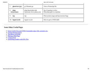 05/04/2016 Basic UNIX Commands
https://www.tjhsst.edu/~dhyatt/superap/unixcmd.html 6/6
7.     ghostview (gv) gv filename.ps View a Postscript file
8.     ping
   (traceroute)
ping threat.tjhsst.edu
traceroute www.yahoo.com
See if machine is alive
Print data path to a machine
9.     top top Print system usage and top resource hogs
10.   logout (exit) logout or exit How to quit a UNIX shell.
Some Other Useful Pages
Some Useful Files and UNIX Commands: pipe, fork, system(), etc.
Getting Started with vi
The Basics of HTML
Making a Web Page
Using LaTeX
Generating Graphs with GNU Plot
 