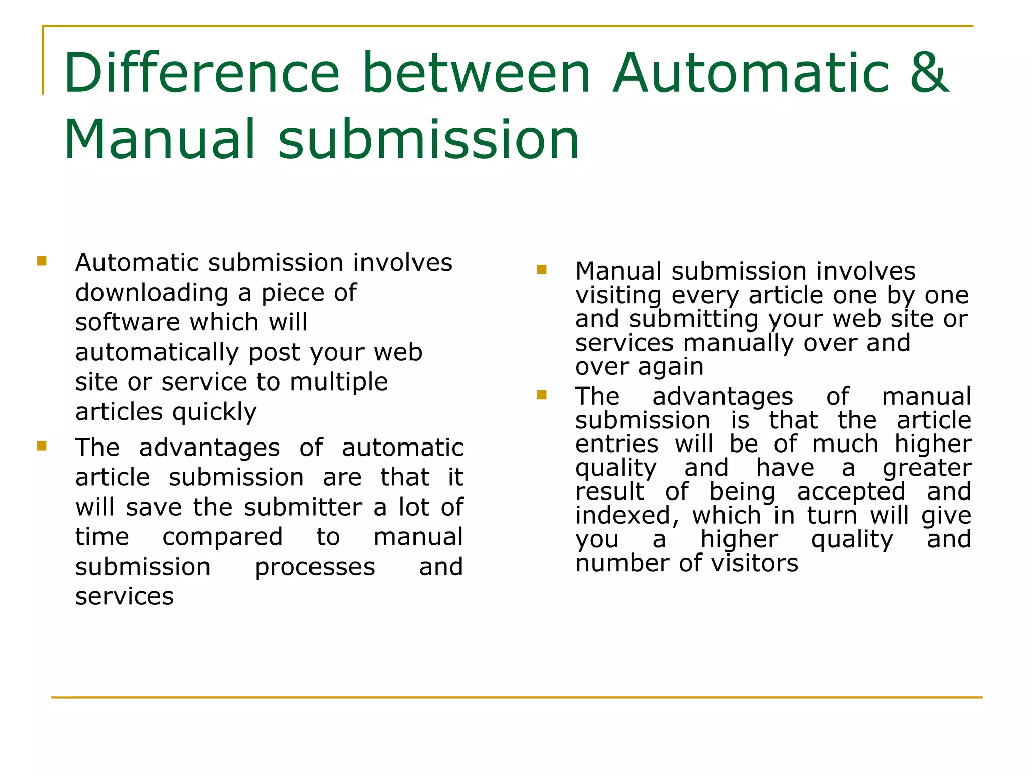 Difference between Automatic & Manual submission Automatic submission involves downloading a piece of software which will automatically post your web site or service to multiple articles quickly  The advantages of automatic article submission are that it will save the submitter a lot of time compared to manual submission processes and services  Manual submission involves visiting every article one by one and submitting your web site or services manually over and over again  The advantages of manual submission is that the article entries will be of much higher quality and have a greater result of being accepted and indexed, which in turn will give you a higher quality and number of visitors  