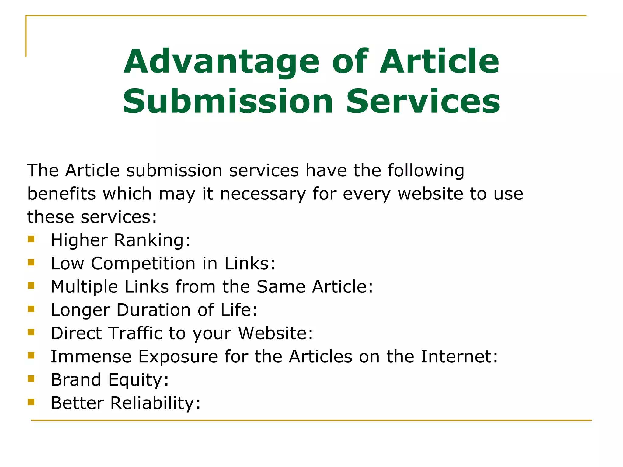 Advantage of Article Submission Services The Article submission services have the following benefits which may it necessary for every website to use these services: Higher Ranking:  Low Competition in Links:  Multiple Links from the Same Article:  Longer Duration of Life:  Direct Traffic to your Website:  Immense Exposure for the Articles on the Internet:  Brand Equity:  Better Reliability:  