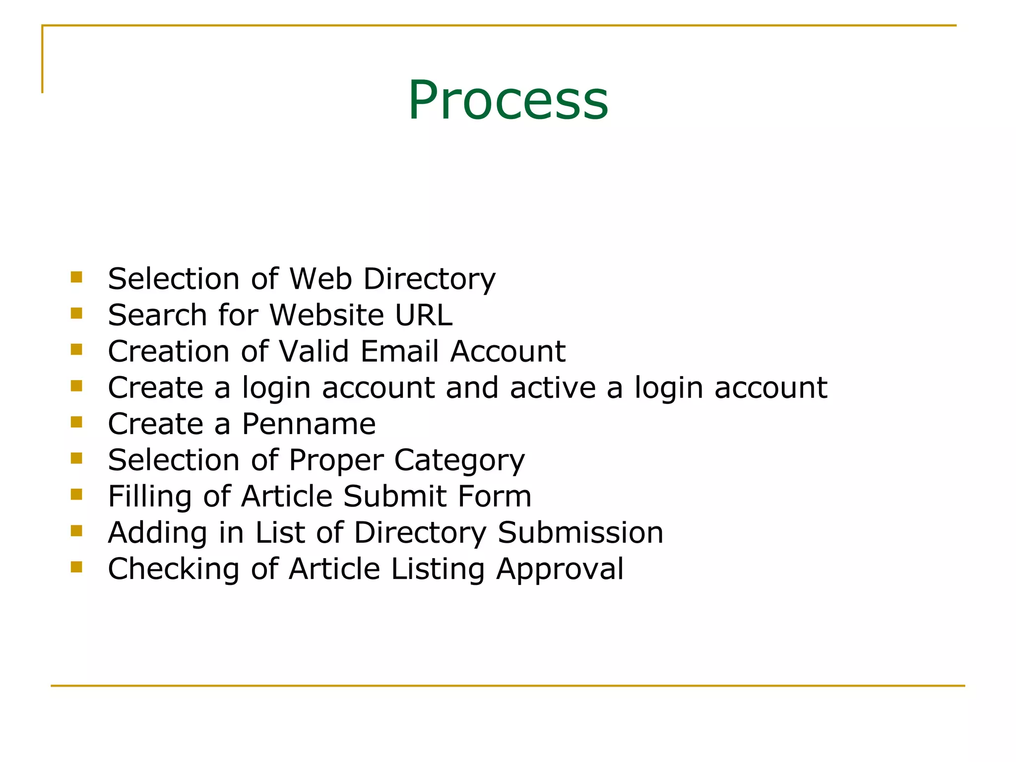 Process Selection of Web Directory Search for Website URL Creation of Valid Email Account Create a login account and active a login account  Create a Penname  Selection of Proper Category Filling of Article Submit Form Adding in List of Directory Submission Checking of Article Listing Approval 