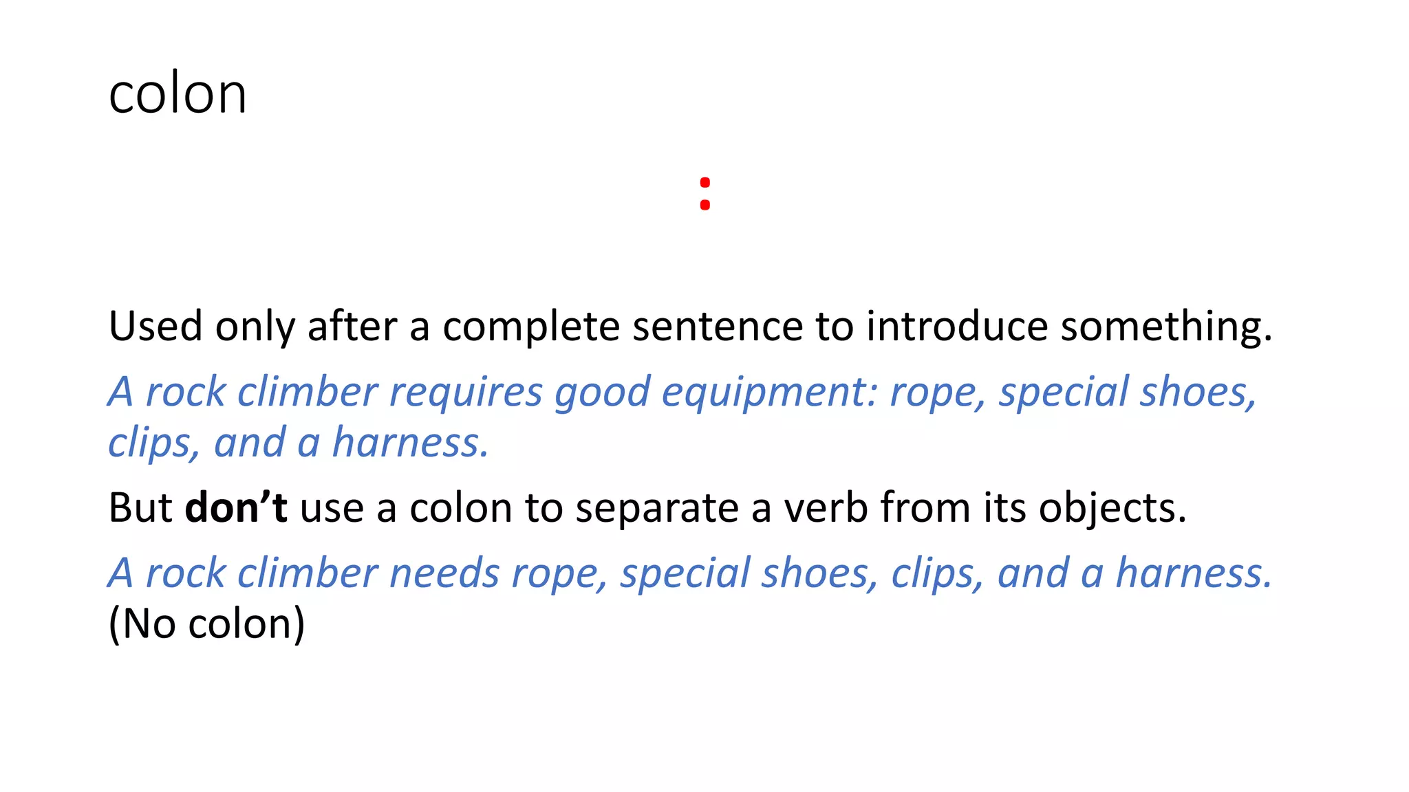 colon
:
Used only after a complete sentence to introduce something.
A rock climber requires good equipment: rope, special shoes,
clips, and a harness.
But don’t use a colon to separate a verb from its objects.
A rock climber needs rope, special shoes, clips, and a harness.
(No colon)
 