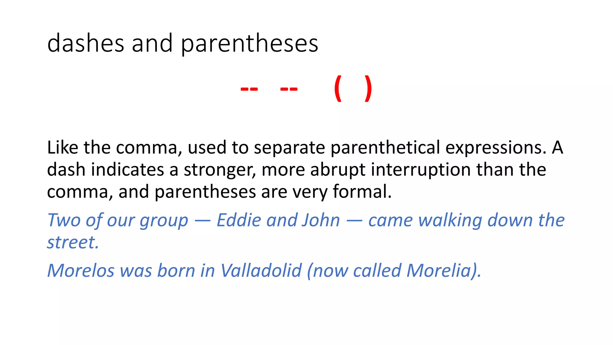 dashes and parentheses
-- -- ( )
Like the comma, used to separate parenthetical expressions. A
dash indicates a stronger, more abrupt interruption than the
comma, and parentheses are very formal.
Two of our group — Eddie and John — came walking down the
street.
Morelos was born in Valladolid (now called Morelia).
 