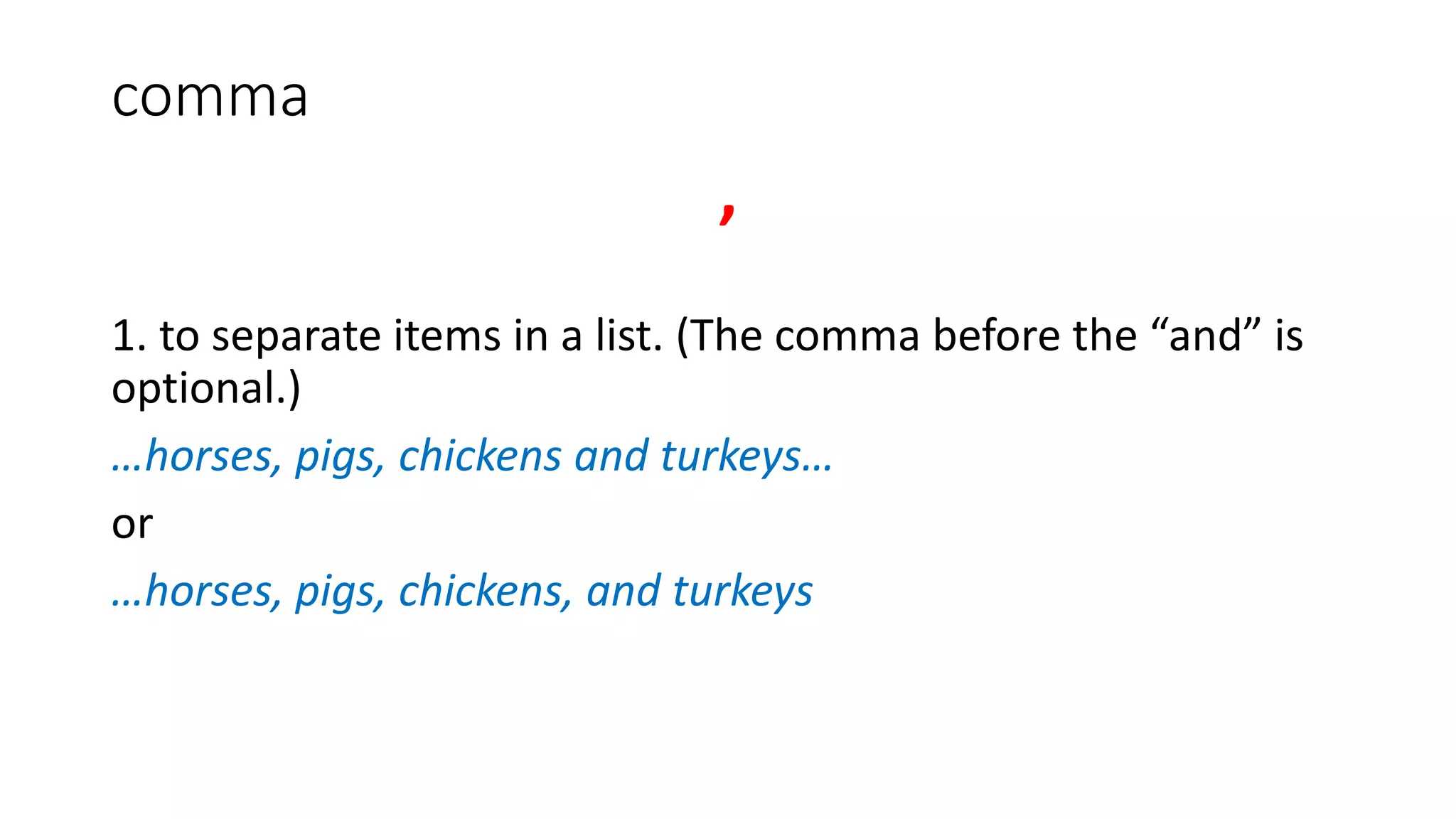 comma
,
1. to separate items in a list. (The comma before the “and” is
optional.)
…horses, pigs, chickens and turkeys…
or
…horses, pigs, chickens, and turkeys
 