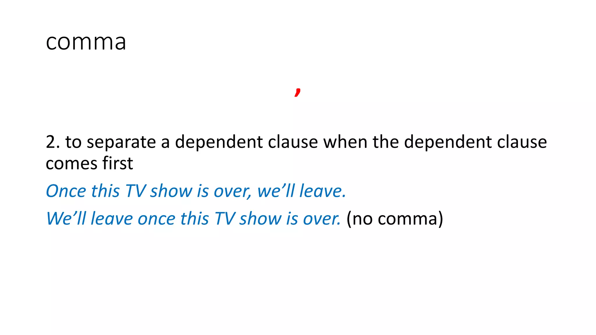 comma
,
2. to separate a dependent clause when the dependent clause
comes first
Once this TV show is over, we’ll leave.
We’ll leave once this TV show is over. (no comma)
 