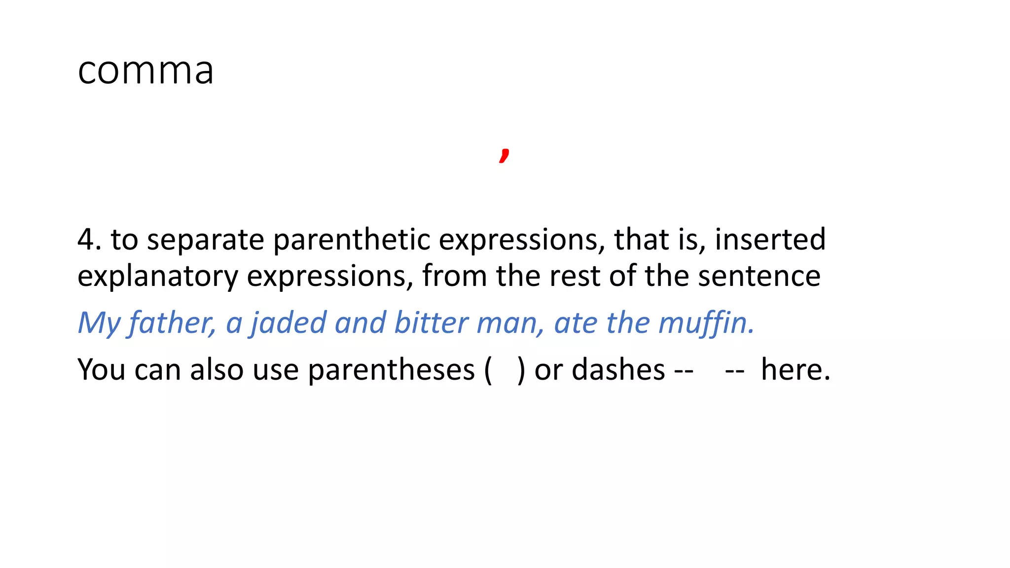 comma
,
4. to separate parenthetic expressions, that is, inserted
explanatory expressions, from the rest of the sentence
My father, a jaded and bitter man, ate the muffin.
You can also use parentheses ( ) or dashes -- -- here.
 
