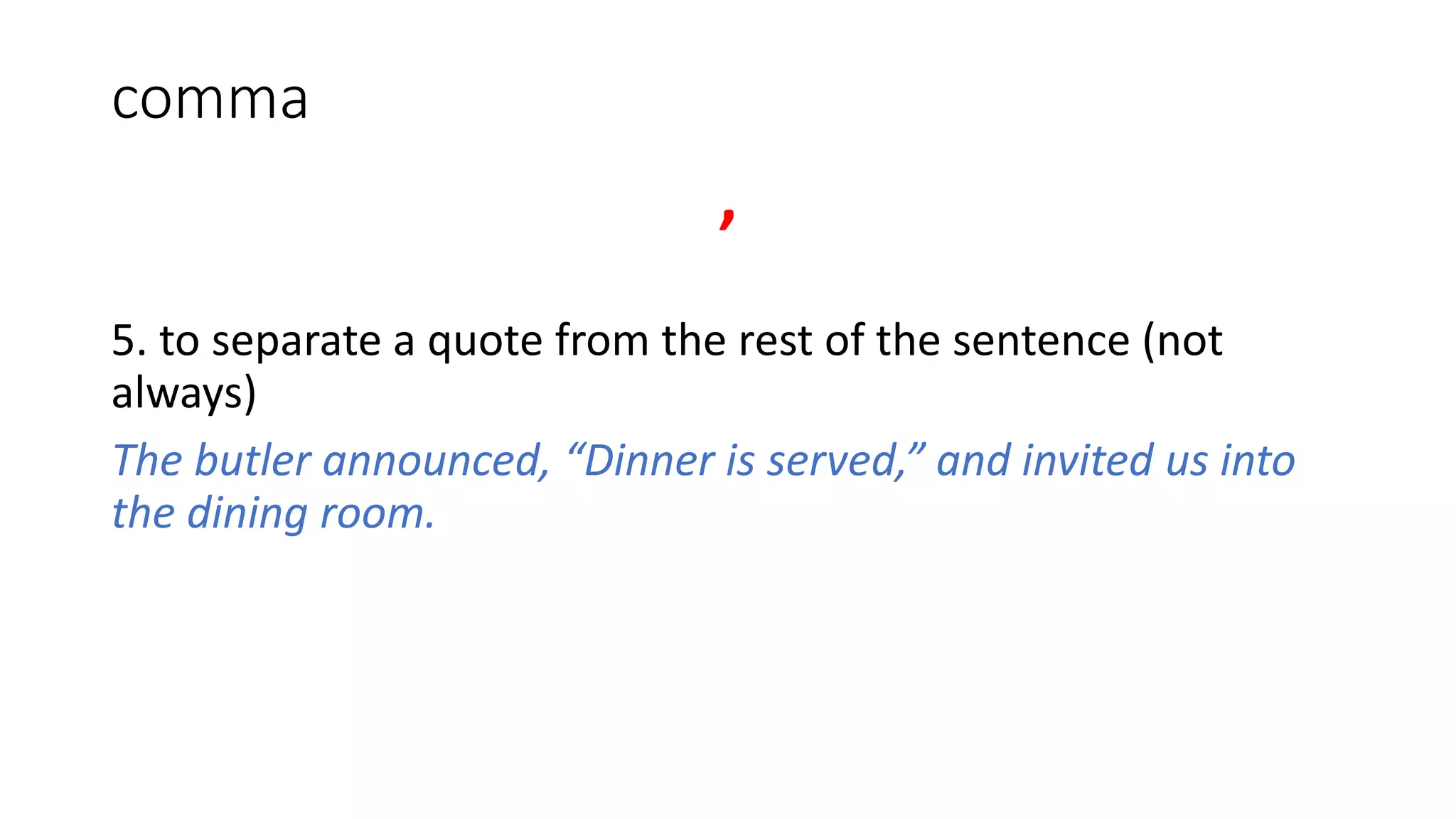 comma
,
5. to separate a quote from the rest of the sentence (not
always)
The butler announced, “Dinner is served,” and invited us into
the dining room.
 