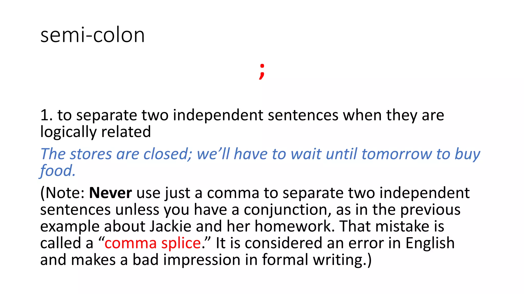 semi-colon
;
1. to separate two independent sentences when they are
logically related
The stores are closed; we’ll have to wait until tomorrow to buy
food.
(Note: Never use just a comma to separate two independent
sentences unless you have a conjunction, as in the previous
example about Jackie and her homework. That mistake is
called a “comma splice.” It is considered an error in English
and makes a bad impression in formal writing.)
 