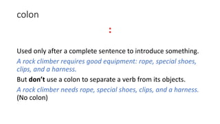 colon
:
Used only after a complete sentence to introduce something.
A rock climber requires good equipment: rope, special shoes,
clips, and a harness.
But don’t use a colon to separate a verb from its objects.
A rock climber needs rope, special shoes, clips, and a harness.
(No colon)
 