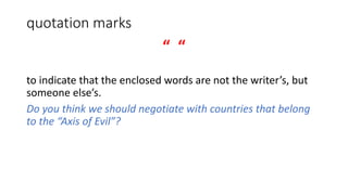 quotation marks
“ “
to indicate that the enclosed words are not the writer’s, but
someone else’s.
Do you think we should negotiate with countries that belong
to the “Axis of Evil”?
 