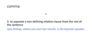 comma
,
3. to separate a non-defining relative clause from the rest of
the sentence
Joey Bishop, whom you met last month, is the keynote speaker.
 