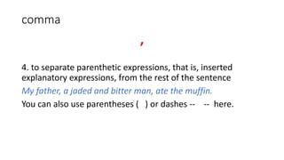 comma
,
4. to separate parenthetic expressions, that is, inserted
explanatory expressions, from the rest of the sentence
My father, a jaded and bitter man, ate the muffin.
You can also use parentheses ( ) or dashes -- -- here.
 