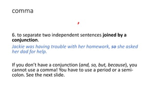 comma
,
6. to separate two independent sentences joined by a
conjunction.
Jackie was having trouble with her homework, so she asked
her dad for help.
If you don’t have a conjunction (and, so, but, because), you
cannot use a comma! You have to use a period or a semi-
colon. See the next slide.
 