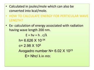 • Calculated in joules/mole which can also be
  converted into kcal/mole.
• HOW TO CALCULATE ENERGY FOR PERTICULAR WAVE
  LENGTH?
• Ex- calculation of energy associated with radiation
  having wave length 200 nm.
              E = hv = h . c/λ
         h= 6.626 X 10-34
         c= 2.98 X 108
         Avogadro number N= 6.02 X 1023
             E= Nhc/ λ in mtr.
 