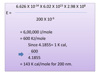 6.626 X 10-34 X 6.02 X 1023 X 2.98 X 108
E=
                200 X 10-9

       = 6,00,000 J/mole
       = 600 KJ/mole
            Since 4.1855= 1 K cal,
              600
            4.1855
       = 143 K cal/mole for 200 nm.
 