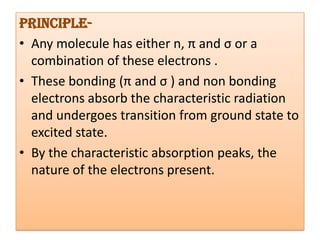 Principle-
• Any molecule has either n, π and σ or a
  combination of these electrons .
• These bonding (π and σ ) and non bonding
  electrons absorb the characteristic radiation
  and undergoes transition from ground state to
  excited state.
• By the characteristic absorption peaks, the
  nature of the electrons present.
 