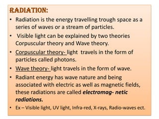 Radiation:
• Radiation is the energy travelling trough space as a
  series of waves or a stream of particles.
• Visible light can be explained by two theories
  Corpuscular theory and Wave theory.
• Corpuscular theory- light travels in the form of
  particles called photons.
• Wave theory- light travels in the form of wave.
• Radiant energy has wave nature and being
  associated with electric as well as magnetic fields,
  these radiations are called electromag- netic
  radiations.
• Ex – Visible light, UV light, Infra-red, X-rays, Radio-waves ect.
 