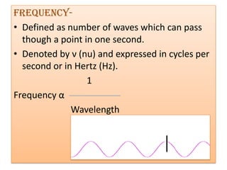 Frequency-
• Defined as number of waves which can pass
  though a point in one second.
• Denoted by ν (nu) and expressed in cycles per
  second or in Hertz (Hz).
                  1
Frequency α
              Wavelength
 
